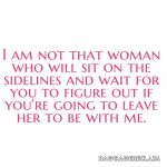 I am not that woman who will sit on the sidelines and wait for you to figure out if you're going to leave her to be with me.