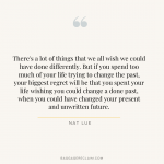 There's a lot of things that we all wish we could have done differently. But if you spend too much of your life trying to change the past, your biggest regret will be that you spent your life wishing you could change a done past, when you could have changed your present and unwritten future. Nat Lue, Baggage Reclaim