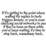 If it's getting to the point where waiting for replies to texts trigers anxiety or you're even checking social networks to see if they've been on there while you've been waiting, it's time to step back, waaaay back