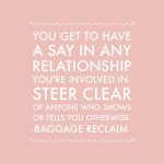 You get to have a say in any relationship you're involved in. Steer clear of anyone who shows or tells you otherwise