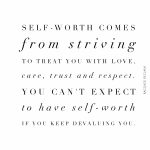 Self-worth comes from striving to treat you with love, care, trust and respect. You can't expect to have self-worth if you keep devaluing you.