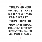There's no need for you to try to build a new person from scratch. Move some of your emotional baggage out of the way so that you can see you more clearly.