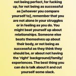 Before you beat yourself up for not being perfect, for fucking up, for not being as successful as [whoever you compare yourself to], remember that you are not alone in your struggle or in feeling as you do. You might beat yourself up about relationships. Someone else beats themselves up about their body, or not being as successful as they think they should be, or about not having the 'right' background/family/experiences. The best thing you can do is talk about it and cut yourself some slack.