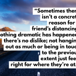 Sometimes there isn’t a concrete reason for someone’s distancing. Nothing dramatic has happened, there’s no dislike; not hanging out as much or being in touch to the previous extent just feels right for where they’re at.